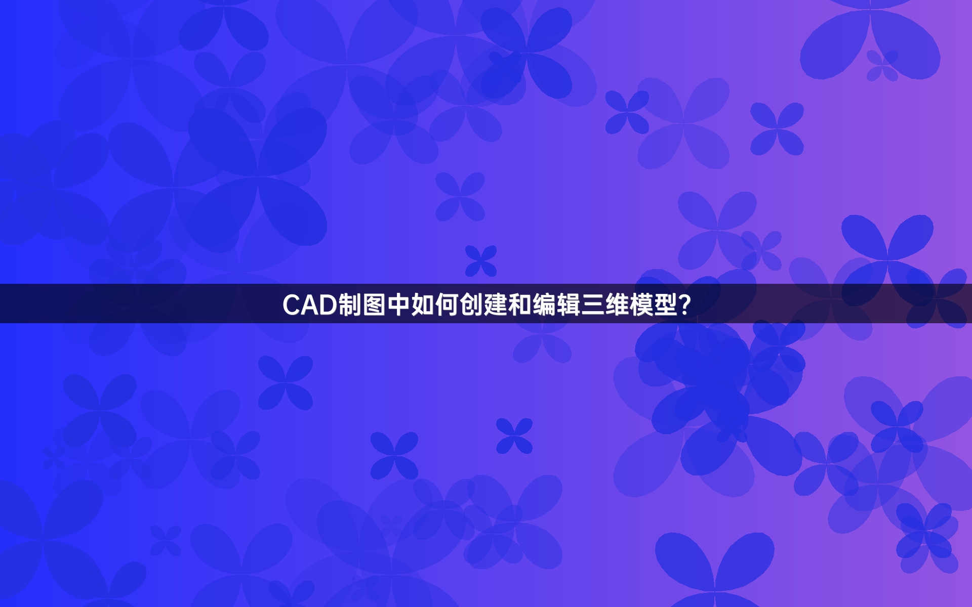 CAD制图中如何创建和编辑三维模型？