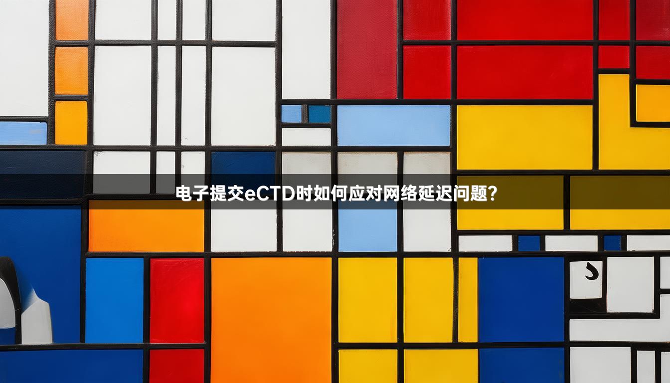 电子提交eCTD时如何应对网络延迟问题？