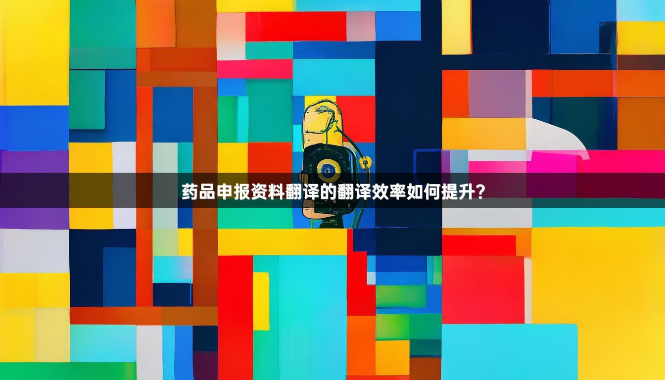 药品申报资料翻译的翻译效率如何提升？