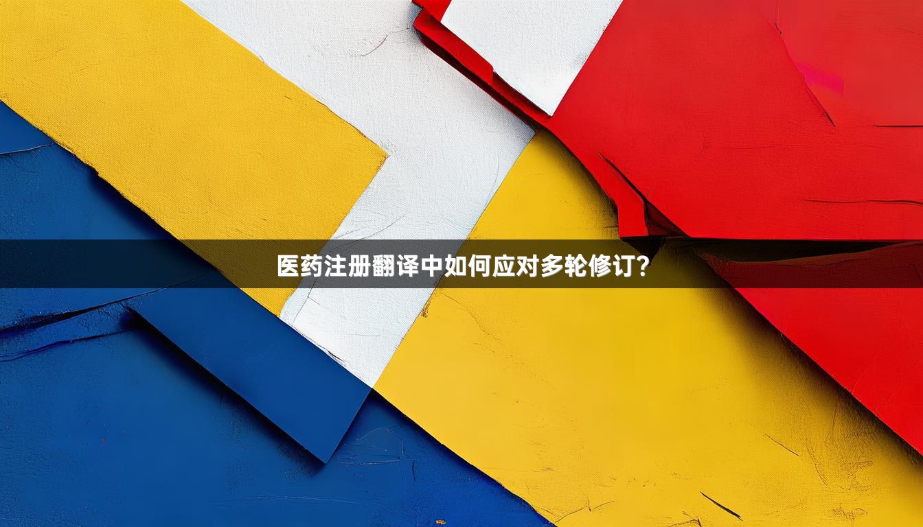 医药注册翻译中如何应对多轮修订？